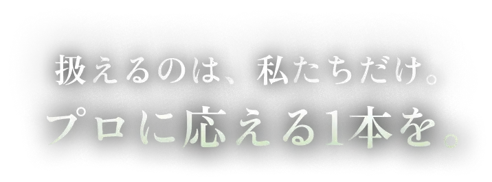 扱えるのは、私たちだけ。プロに応える1本を。